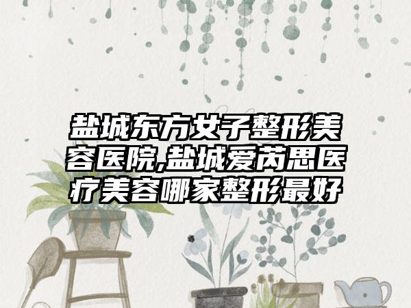 盐城东方女子整形美容医院,盐城爱芮思医疗美容哪家整形最好