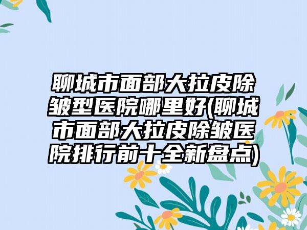 聊城市面部大拉皮除皱型医院哪里好(聊城市面部大拉皮除皱医院排行前十全新盘点)