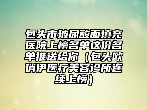 包头市玻尿酸面填充医院上榜名单这份名单推送给你（包头欧俏伊医疗美容诊所连续上榜）