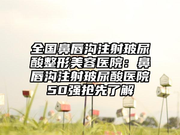 全国鼻唇沟注射玻尿酸整形美容医院：鼻唇沟注射玻尿酸医院50强抢先了解