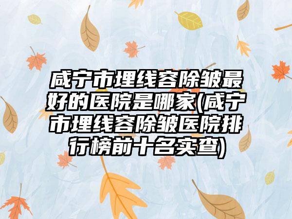 咸宁市埋线容除皱最好的医院是哪家(咸宁市埋线容除皱医院排行榜前十名实查)