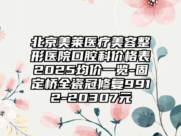 北京美莱医疗美容整形医院口腔科价格表2025均价一览-固定桥全瓷冠修复9912-20307元