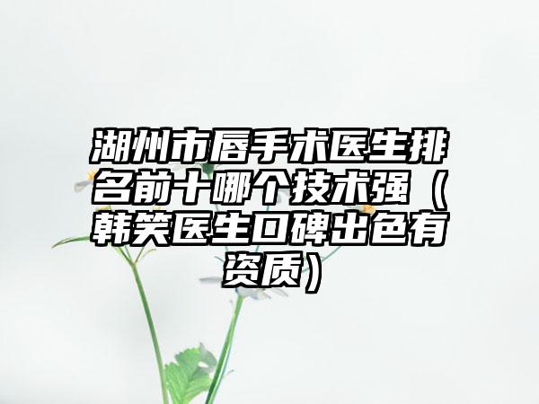湖州市唇手术医生排名前十哪个技术强（韩笑医生口碑出色有资质）