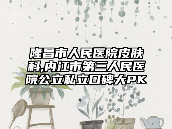 隆昌市人民医院皮肤科,内江市第三人民医院公立私立口碑大PK