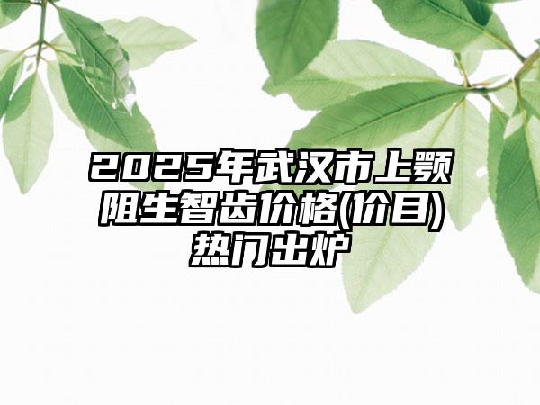 2025年武汉市上颚阻生智齿价格(价目)热门出炉