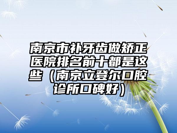 南京市补牙齿做矫正医院排名前十都是这些（南京立登尔口腔诊所口碑好）