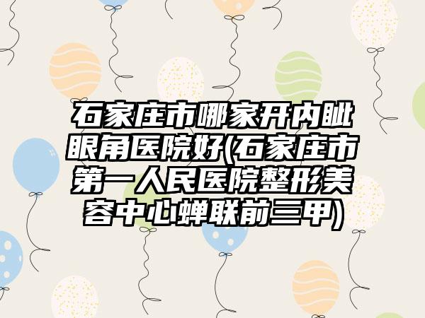 石家庄市哪家开内眦眼角医院好(石家庄市第一人民医院整形美容中心蝉联前三甲)