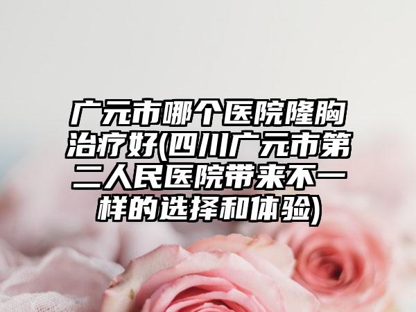 广元市哪个医院隆胸治疗好(四川广元市第二人民医院带来不一样的选择和体验)