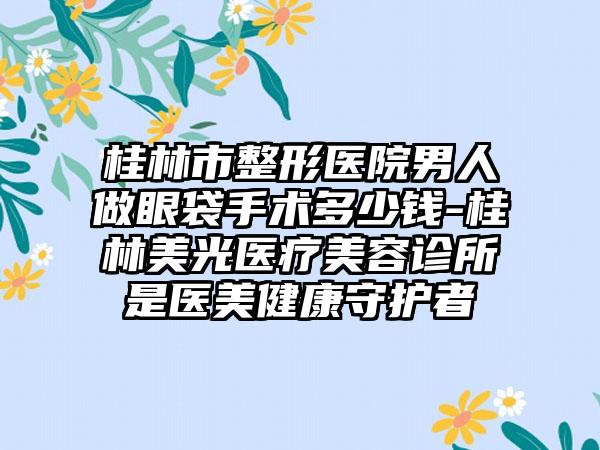 桂林市整形医院男人做眼袋手术多少钱-桂林美光医疗美容诊所是医美健康守护者