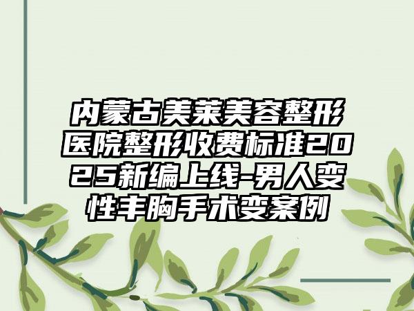 内蒙古美莱美容整形医院整形收费标准2025新编上线-男人变性丰胸手术变案例