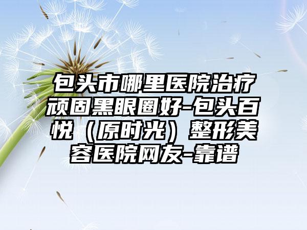 包头市哪里医院治疗顽固黑眼圈好-包头百悦（原时光）整形美容医院网友-靠谱