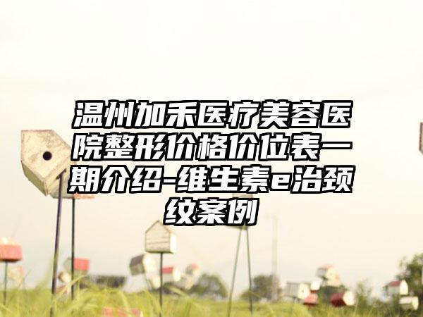 温州加禾医疗美容医院整形价格价位表一期介绍-维生素e治颈纹案例