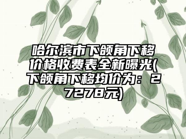 哈尔滨市下颌角下移价格收费表全新曝光(下颌角下移均价为：27278元)