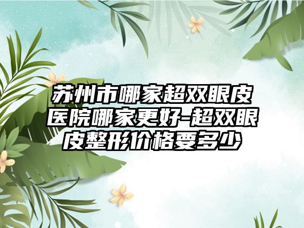 苏州市哪家超双眼皮医院哪家更好-超双眼皮整形价格要多少