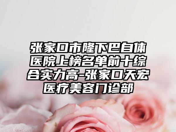 张家口市隆下巴自体医院上榜名单前十综合实力高-张家口天宏医疗美容门诊部