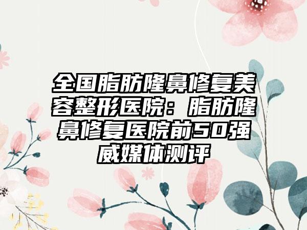 全国脂肪隆鼻修复美容整形医院：脂肪隆鼻修复医院前50强威媒体测评