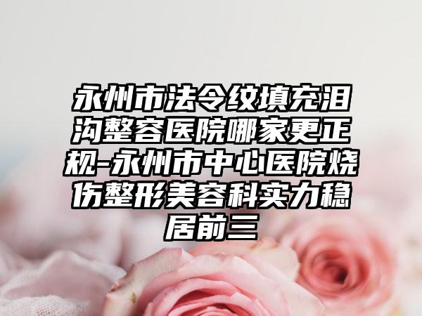 永州市法令纹填充泪沟整容医院哪家更正规-永州市中心医院烧伤整形美容科实力稳居前三