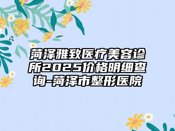菏泽雅致医疗美容诊所2025价格明细查询-菏泽市整形医院