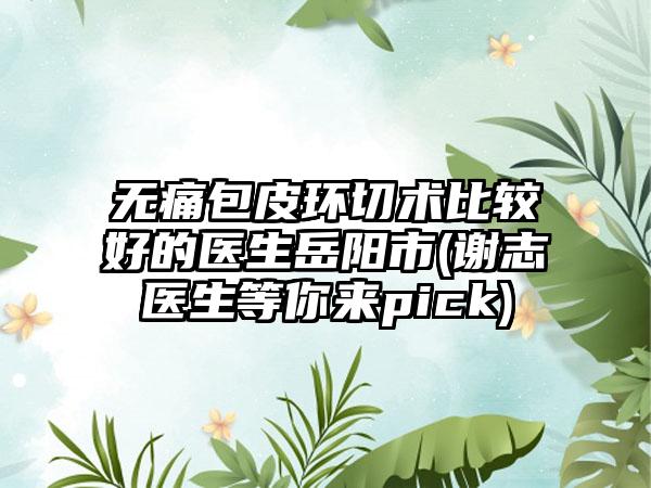 无痛包皮环切术比较好的医生岳阳市(谢志医生等你来pick)