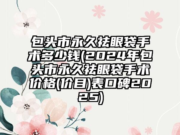 包头市永久祛眼袋手术多少钱(2024年包头市永久祛眼袋手术价格(价目)表口碑2025)