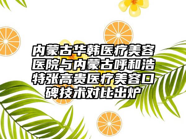 内蒙古华韩医疗美容医院与内蒙古呼和浩特张高贵医疗美容口碑技术对比出炉