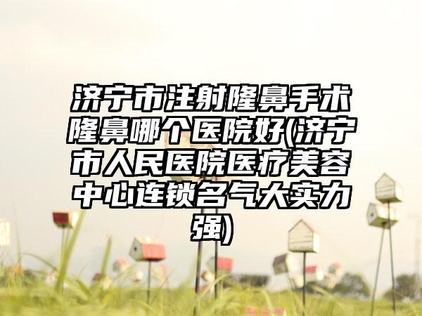 济宁市注射隆鼻手术隆鼻哪个医院好(济宁市人民医院医疗美容中心连锁名气大实力强)