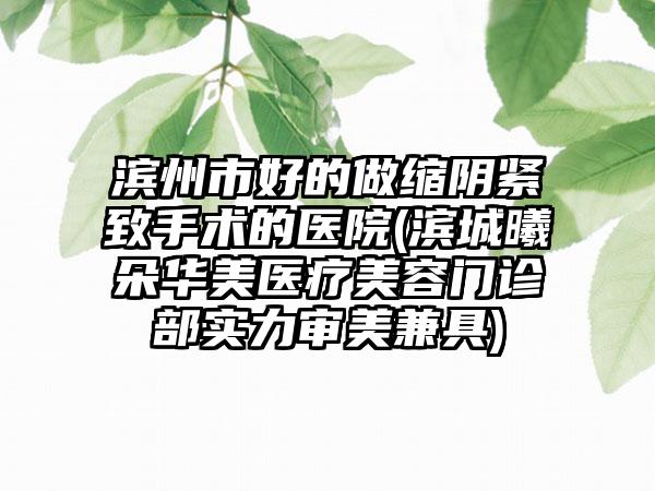 滨州市好的做缩阴紧致手术的医院(滨城曦朵华美医疗美容门诊部实力审美兼具)