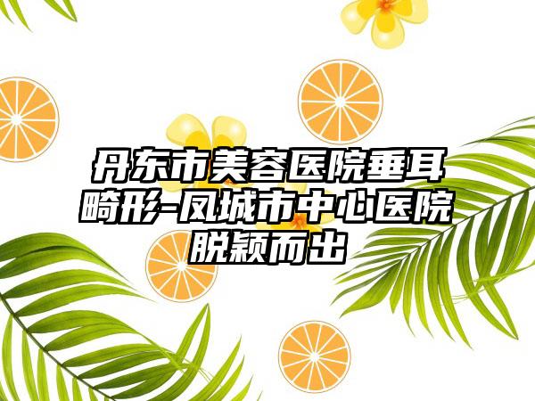 丹东市美容医院垂耳畸形-凤城市中心医院脱颖而出