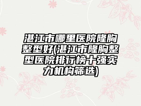 湛江市哪里医院隆胸整型好(湛江市隆胸整型医院排行榜十强实力机构筛选)