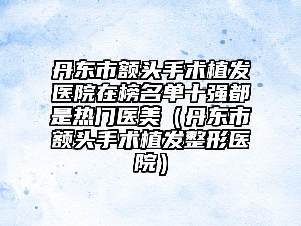 丹东市额头手术植发医院在榜名单十强都是热门医美（丹东市额头手术植发整形医院）