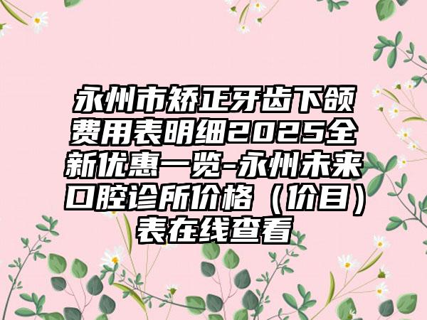 永州市矫正牙齿下颌费用表明细2025全新优惠一览-永州未来口腔诊所价格（价目）表在线查看