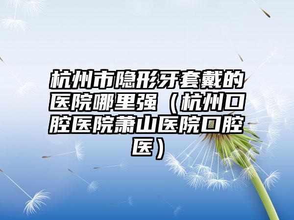 杭州市隐形牙套戴的医院哪里强（杭州口腔医院萧山医院口腔医）