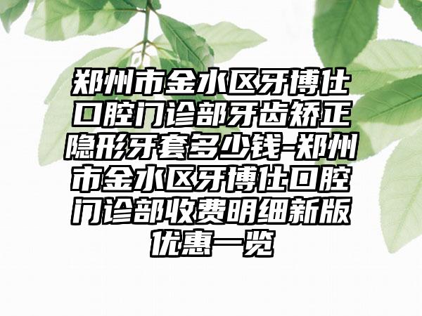 郑州市金水区牙博仕口腔门诊部牙齿矫正隐形牙套多少钱-郑州市金水区牙博仕口腔门诊部收费明细新版优惠一览