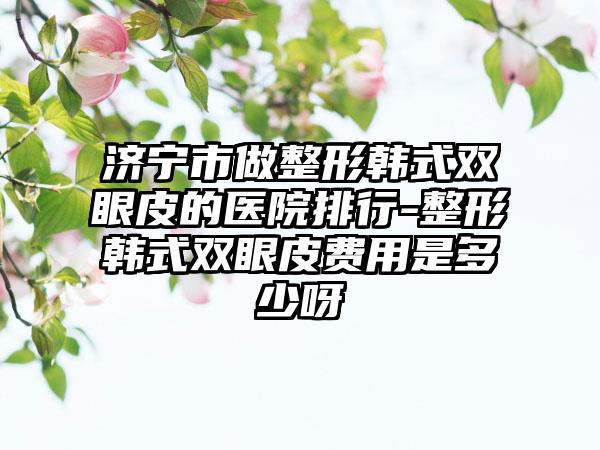 济宁市做整形韩式双眼皮的医院排行-整形韩式双眼皮费用是多少呀
