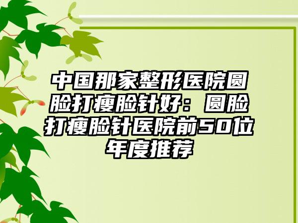 中国那家整形医院圆脸打瘦脸针好：圆脸打瘦脸针医院前50位年度推荐