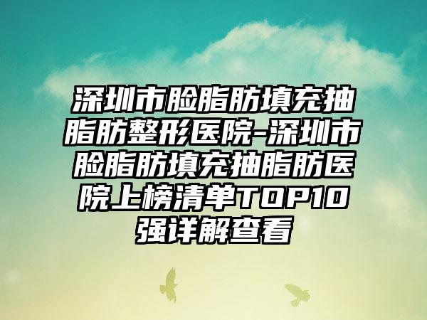 深圳市脸脂肪填充抽脂肪整形医院-深圳市脸脂肪填充抽脂肪医院上榜清单TOP10强详解查看