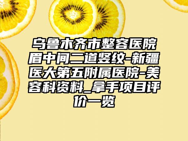 乌鲁木齐市整容医院眉中间二道竖纹-新疆医大第五附属医院-美容科资料_拿手项目评价一览
