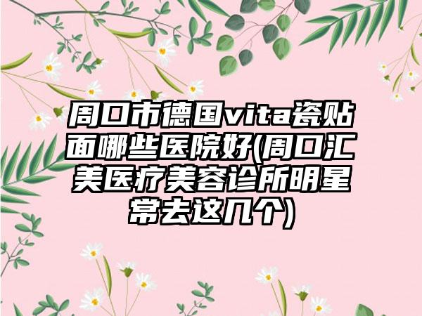周口市德国vita瓷贴面哪些医院好(周口汇美医疗美容诊所明星常去这几个)