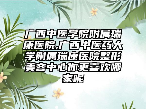 广西中医学院附属瑞康医院,广西中医药大学附属瑞康医院整形美容中心你更喜欢哪家呢