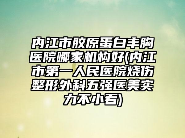 内江市胶原蛋白丰胸医院哪家机构好(内江市第一人民医院烧伤整形外科五强医美实力不小看)