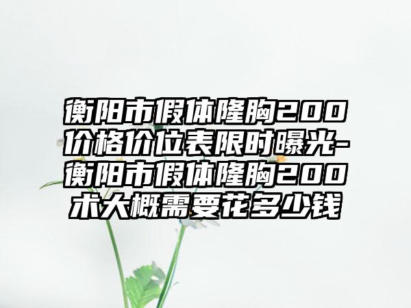 衡阳市假体隆胸200价格价位表限时曝光-衡阳市假体隆胸200术大概需要花多少钱