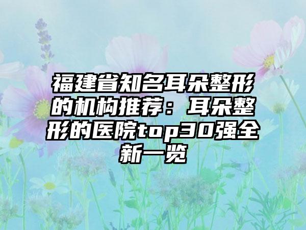 福建省知名耳朵整形的机构推荐：耳朵整形的医院top30强全新一览