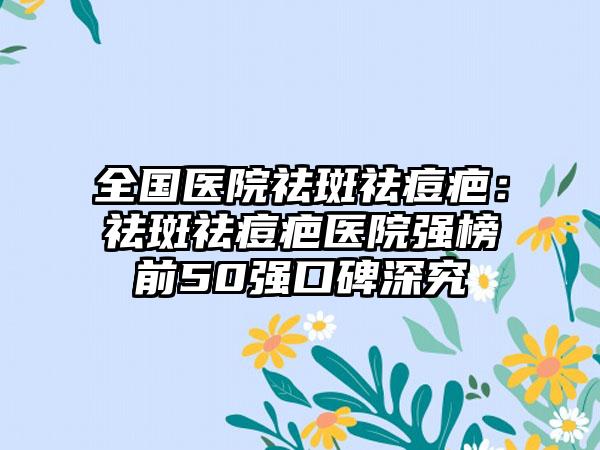 全国医院祛斑祛痘疤：祛斑祛痘疤医院强榜前50强口碑深究