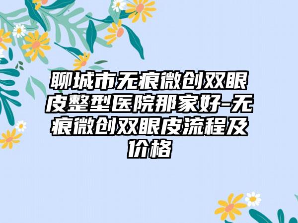 聊城市无痕微创双眼皮整型医院那家好-无痕微创双眼皮流程及价格