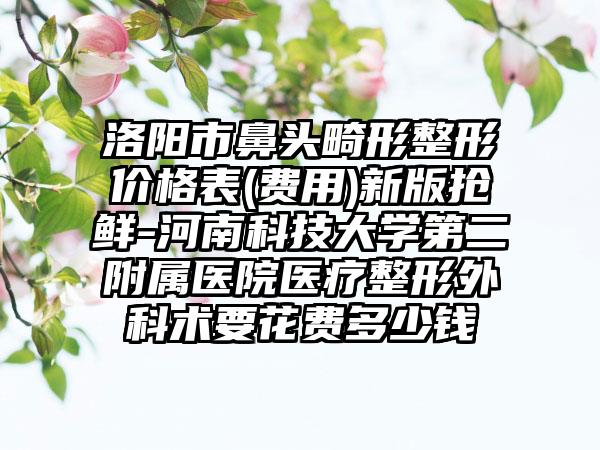 洛阳市鼻头畸形整形价格表(费用)新版抢鲜-河南科技大学第二附属医院医疗整形外科术要花费多少钱