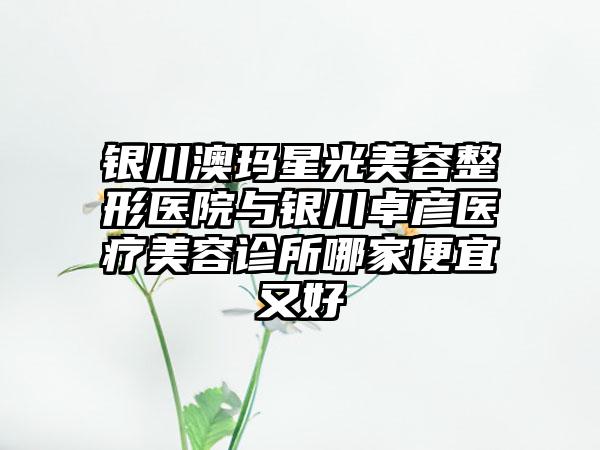 银川澳玛星光美容整形医院与银川卓彦医疗美容诊所哪家便宜又好