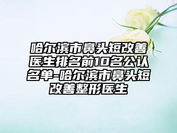 哈尔滨市鼻头短改善医生排名前10名公认名单-哈尔滨市鼻头短改善整形医生