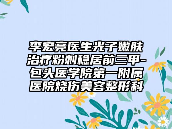 李宏亮医生光子嫩肤治疗粉刺稳居前三甲-包头医学院第一附属医院烧伤美容整形科