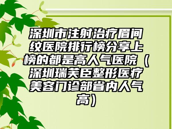 深圳市注射治疗眉间纹医院排行榜分享上榜的都是高人气医院（深圳瑞芙臣整形医疗美容门诊部省内人气高）