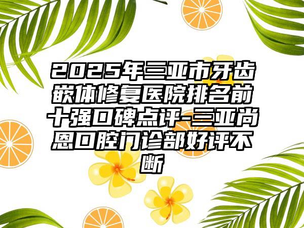 2025年三亚市牙齿嵌体修复医院排名前十强口碑点评-三亚尚恩口腔门诊部好评不断